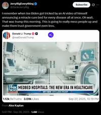 JerryRigEverything ❤ @ZacksJerryRig Subscribe I remember when Joe Biden got tricked by an Al video of himself announcing a miracle cure bed for every disease all at once. Oh wait. That was trump this morning. This is going to really mess people up and make them trust government even less. Donald J. Trump @realDonaldTrump H every FOX MEDBED HOSPITALS: THE NEW ERA IN HEALTHCARE NEWS channel 1.12k ReTruths 3.09k Likes From Alex Kaplan MY VIEW WITH LARA TRUMP 5:47 PM - Sep 28, 2025 - 1.4M Views Sep 27, 2025, 10:19 PM