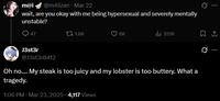 m@i @m4iizan - Mar 22 wait, are you okay with me being hypersexual and severely mentally unstable? 47 1.6K 6K ili 351K J3st3r @J3st3r0412 Oh no.... My steak is too juicy and my lobster is too buttery. What a tragedy. 1:06 PM · Mar 23, 2025 4,117 Views