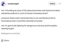 sunderwight Follow me: *chuckling at some of the absurd premises and heteronormative weirdness endemic in a lot of trendy romantasy series* someone: these aren't real books this is not real literature this is horrendous brain rot and the downfall of society me: I'm gonna die fighting for dangerous crow boy and his plastic- wearing bogan #dangerous crow boy Blaze