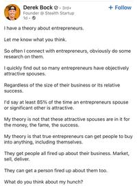 Derek Bock. 3rd+ Founder @ Stealth Startup 1d → I have a theory about entrepreneurs. Let me know what you think. + Follow So often I connect with entrepreneurs, obviously do some research on them. I quickly find out so many entrepreneurs have objectively attractive spouses. Regardless of the size of their business or its relative success. I'd say at least 85% of the time an entrepreneurs spouse or significant other is attractive. My theory is not that these attractive spouses are in it for the money, the fame, the success. My theory is that true entrepreneurs can get people to buy into anything, including themselves. They get people all fired up about their business. Market, sell, deliver. They can get a person fired up about them too. What do you think about my hunch?