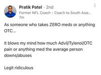 Pratik Patel · 2nd • Former NFL Coach Coach to South Asia... 7m As someone who takes ZERO meds or anything OTC... It blows my mind how much Advil/Tylenol/OTC pain or anything med the average person downs/abuses Legit ridiculous
