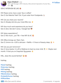 Aqsa Shakeel - 2nd 18K+| HR Manager | BPO Industry | Recruitment Specialist | Human Res... 12h- GEN Z INTERVIEW BE LIKE HR: Please come, have a seat. Tea or coffee? Gen Z: Got Matcha? Nah? Ok, I'll just order from Foodpanda HR: Can you share your resume? Gen Z: Already slid into your Insta DMs, bro HR: How much work experience do you have? Gen Z: Zero. But don't worry, I Google fast HR: Salary expectations? Gen Z: Not much... just 70k + free WiFi & AC HR: Office timings are 10am-7pm. Gen Z: Ummm no-5:30 is skincare + Netflix +8 hours of beauty sleep HR: Can you join tomorrow? + Follow Gen Z: Sorry bestie. I'm off to Maldives to heal my inner child Maybe next month. I'll text you on Snapchat. Byyyyeeee - HRs... does this sound familiar? ® ❤ hashtag #GenZ hashtag #Interview hashtag #HR hashtag #Hiring hashtag #WorkCulture hashtag #LinkedInHumor hashtag #OfficeVibes GO Afifa Zain and 62 others 3 comments 4 reposts