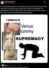 moon_arts_qwq @moonlit_art_qwq I have this exact pouch and it's called a Venus Tummy. It's very normal to have and it's dumb that you f---- think it makes a woman fat. You wouldn't give a s--- if it was a man. This woman looks HOT AF so don't even start. This is why kids have eating disorders i believe in Venus tummy SUPREMACY Yash @DemiurgeiN4x - Sep 19 Why do all women insist on skin tight clothing?