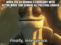 WHEN YOU GO BROWSE A SUBREDDIT WITH ACTIVE MODS THAT REMOVE ALL POLITICAL CANCER imgflip.com Finally, inner peace.