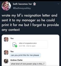 beth becomes her @bethmayashley wrote my bf's resignation letter and sent it to my manager so he could print it for me but I forgot to provide any context You letter of resignation.docx W 24.31 KB - Click to open You can you print this for me please Andrew Clarke what kind of sick power-play is this...?