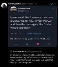 ABNDESIGNS @abndesigns 1d steph mccann @steph_mcca banks email like "Ummmmm we have a MESSAGE for you. In your INBOX" and then the message is like "Hello we are your bank" 1:42 PM 12/3/21 Twitter Web App 3,346 Retweets 72 Quote Tweets 46.7K Likes 27 ↑ Sarah Osment @sm_osment -1d my employer emailed me to congratulate me on my 4-year anniversary with a link to a button that said "view recognition" which takes you to a page that says "you are recognized"