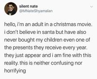 silent nate @MNateShyamalan hello, i'm an adult in a christmas movie. i don't believe in santa but have also never bought my children even one of the presents they receive every year. they just appear and i am fine with this reality. this is neither confusing nor horrifying