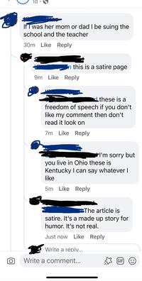 τα If I was her mom or dad I be suing the school and the teacher 30m Like Reply n this is a satire page 9m Like Reply these is a freedom of speech if you don't like my comment then don't read it look on 7m Like Reply I'm sorry but you live in Ohio these is Kentucky I can say whatever I like 5m Like Reply The article is satire. It's a made up story for humor. It's not real. Just now Like Reply Write a reply... Write a comment... GIF :)