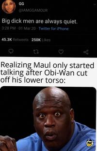 GG @IAMGGAMOUR Big d--- men are always quiet. 3:28 PM 01 Mar 20 Twitter for iPhone 45.3K Retweets 250K Likes Realizing Maul only started talking after Obi-Wan cut off his lower torso: