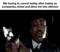 Me having to cancel hobby after hobby as companies nickel and dime me into oblivion