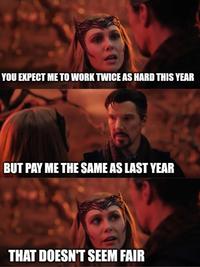 YOU EXPECT ME TO WORK TWICE AS HARD THIS YEAR BUT PAY ME THE SAME AS LAST YEAR THAT DOESN'T SEEM FAIR