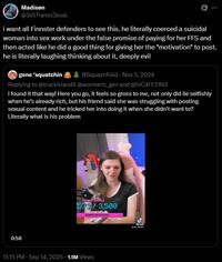 Madison @3vilTranss3xual i want all Finnster defenders to see this. he literally coerced a suicidal woman into sex work under the false promise of paying for her FFS and then acted like he did a good thing for giving her the "motivation" to post. he is literally laughing thinking about it, deeply evil gone 'squatchin A @SquashFold - Nov 5, 2024 Replying to @truckisland9 @wormeric_gen and @hiC4FF31N3 I found it that way! Here you go, it feels so gross to me, not only did lie selfishly when he's already rich, but his friend said she was struggling with posting sexual content and he tricked her into doing it when she didn't want to? Literally what is his problem 0:58 Sing Goal 573/3,500 Girl Meeth Chr $38543.08 (154.17%) 11:15 PM - Sep 14, 2025 1.1M Views مل Tik Tok