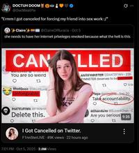 DOCTUH DOOM @OwlMeatPie "Ermm I got canceled for forcing my friend into sex work :/" Claire+ @ClaireOfRuralia - Oct 5 0 she needs to have her internet priveleges revoked because what the hell is this CAN You are so weird ShotGoan Shottunk, Unforigvable. HATEUNINN Japan INNHA Delete this. LLED I Got Cancelled on Twitter. ANTIFINNSTER HATEFINN 23h FINN5TER deserves to be cancelled. F1nn5terLIVE 49K views 22 hours ago 7:01 PM - Oct 5, 2025 2.8M Views 3.5k Mapa Sep 20 Take accountability. 4Chandave4Chan C Are you serious? 9:35 22