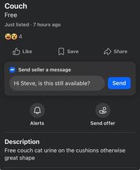 Couch Free Just listed. 7 hours ago 84 Like Save Share Send seller a message Hi Steve, is this still available? Send Alerts Ро Send offer Description Free couch cat urine on the cushions otherwise great shape