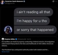 Governor Gavin Newsom @CAgovernor Q i ain't reading all that i'm happy for u tho or sorry that happened Stephen Miller @StephenM · Oct 6 ICE facilities are federal property conducting a federal mission of immigration enforcement that protects the lives and livelihoods of 300 million American citizens. The President has undisputed authority under both statute and the ... Show more