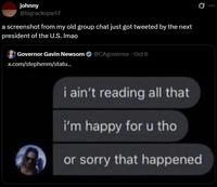 johnny @bigrackspart7 a screenshot from my old group chat just got tweeted by the next president of the U.S. Imao Governor Gavin Newsom @CAgovernor ⚫ Oct 6 x.com/stephenm/statu... i ain't reading all that i'm happy for u tho or sorry that happened 0