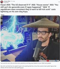 r/Hasan Piker 5 hr. ago omgwtfm8 Hasan AKA "The US deserved 9 11" AKA "House owner" AKA "You still can't do genocide even if rapes happened" "AKA "If republicans were consistent they'd want to kill rick scott" casts lightning on his own dog Kaya. Serious SAN MASANAB HASANABI HAS I am sure this one is the one that sticks, pedostinys and dog poop feeders to your infant sons people. Also, let's not think how he waited 2 years to do anything like this or how the crowds of semi public figures that interact with her had never said anything guys