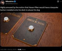 Nikandros @realNikandros Highly amused by the notion that Hasan Piker would have a bespoke button installed onto his desk to abuse his dog AKE ISRAEL SHOCK DOG 7:43 AM - Oct 8, 2025 11.1K Views