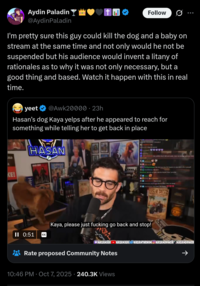 Aydin Paladin @Aydin Paladin Follow I'm pretty sure this guy could kill the dog and a baby on stream at the same time and not only would he not be suspended but his audience would invent a litany of rationales as to why it was not only necessary, but a good thing and based. Watch it happen with this in real time. yeet @Awk20000 • 23h Hasan's dog Kaya yelps after he appeared to reach for something while telling her to get back in place HASAN JILD KE! Ha II 0:51 CC LEGENDARY CRASHOUT move to astonia Can confirm ve in Wand Lord, en my teet LMAO ype But dont you love the wedom to pay 600k to fit yourse We back le but can you get a double double there priorities hey we back ngt 99 at homes in the use day My heart. She hi544 LASAN PIKER Kaya, please just f------ go back and stop! HASANABI HASANABI HASANTHEHUN HASANDPIKER HASANDPIKER Rate proposed Community Notes 10:46 PM Oct 7, 2025 240.3K Views