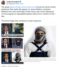 Craig Harrington @craigipedia.bsky.social The great @decodingfoxnews.bsky.social found two eerily similar segments that really did appear on Jesse Watters' program. Masked men with seemingly similar faces and voices appeared on the program to regurgitate pablum about Fox's enemy-of-the- day. The third image was created as a joke response. FOX FORMER ANTIFA MEMBER SPEAKS OUT FOX ► RAMON "MUNDO” MENDOZA | "MEXICAN MAFIA ENCYCLOPEDIA" AUTHOR Ex-gang member says Chauvin attacker's story doesn't add un ▸ GAZA L October 7, 2025 at 10:35 AM e identified by name, telephone and address in a trove of docum by a disaffected ISIS member. Here, an image of a suicide bomb ciated with Islamic State last year.