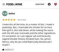 = FOOD & WINE SUBSCRIBE F&W dallas 08/15/2025 I make this all the time. As a matter of fact, I made it yesterday. But, I marinade the chicken for an hour. then grill it, skin side down, while making the sauce with the left over marinade and the other ingredients. I'm not Jewish, so I use regular salt and Kentucky Legend Double Hickory Smoked Ham. No, Jamon Iberico, why do you need Rabinically blessed salt ( stupid) ■ Helpful (1)