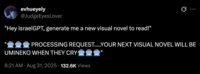 X user @JudgeEyesLover posted a tweet that read, ""Hey IsraelGPT, generate me a new visual novel to read!"
"🤖🤖🤖 PROCESSING REQUEST.....YOUR NEXT VISUAL NOVEL WILL BE UMINEKO WHEN THEY CRY🤖🤖🤖"