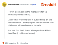 Throw a corn cob in the microwave for 4.5 minutes (leaves and all).

As soon as it's done take it out and chip off the fat round end. Quickly squish the tip and the corn slides out with no leaves or threads.

It's real fast food. Great when you have kids to feed fast (cool in cold water).