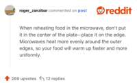 When reheating food in the microwave, don’t put it in the center of the plate—place it on the edge. Microwaves heat more evenly around the outer edges, so your food will warm up faster and more uniformly.