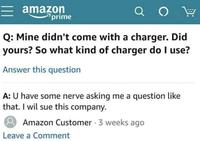 amazon prime ао Q: Mine didn't come with a charger. Did yours? So what kind of charger do I use? Answer this question A: U have some nerve asking me a question like that. I wil sue this company. Amazon Customer. 3 weeks ago Leave a Comment