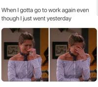 When I gotta go to work again even though I just went yesterday
