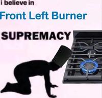 i believe in Front Left Burner SUPREMACY
