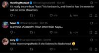 HowlingMutant @Howlingmutant • Oct 16 It's really insane how “toxic” his fanbase is, and then he has the nerve to call out other streamers 5 173 @Sean Johnskn⚫ Oct 16 479 ili 9.8K Sean Is anyone shocked? I mean other than Kaya... cory 173 @corysimmons123 Oct 16 ⚫ 328 ilil 4.2K I'd be more sympathetic if she listened to Radiohead. 27 11 ili 5.9K