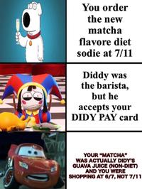 100 You order the new matcha flavore diet sodie at 7/11 Diddy was the barista, but he accepts your DIDY PAY card YOUR "MATCHA" WAS ACTUALLY DIDY'S GUAVA JUICE (NON-DIET) AND YOU WERE SHOPPING AT 6/7, NOT 7/11