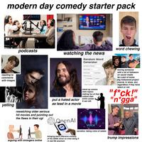 modern day comedy starter pack oodkidz ND J Tik Tok podcasts watching the news Random Word Generator Number of Words: 1 Word Type: All word chewing reacting to comments with images yelling put a hated actor as lead in a movie rewatching older serious hit movies and pointing out the flaws in their cgi OpenAl First letter: Last letter: Word size by: Syllables O Letters Equals Reset Options stand up comics main topics: making fun of their culture their entire career & sex talk ΑΙ having someone with a lot of followers on social media be a part of some big hollywood project (movie, tv show, etc) regardless if they have talent or not. "f*ck!" "n*gga" arguing with strangers online Sora Voice narration, faking voice of celebs bringing back offensive comedy of the 2000s since no ones doing it in real life anymore trump impressions