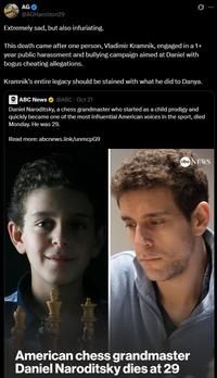 AG @AGHamilton29 Extremely sad, but also infuriating. This death came after one person, Vladimir Kramnik, engaged in a 1+ year public harassment and bullying campaign aimed at Daniel with bogus cheating allegations. Kramnik's entire legacy should be stained with what he did to Danya. ⚫ ABC News @ABC - Oct 21 Daniel Naroditsky, a chess grandmaster who started as a child prodigy and quickly became one of the most influential American voices in the sport, died Monday. He was 29. Read more: abcnews.link/unmcpG9 abc NEWS American chess grandmaster Daniel Naroditsky dies at 29