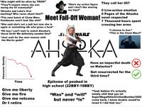 "She might still be alive by TROS!" "They❞ll explain where she was during the OT eventually!" "Ahsoka and Luke's first meeting? Who cares about that?" "The next batch of Clone Wars flashbacks won't look like s---!” "She's my action figure and I don't like sharing my toys!" They call her 007 0 Live-action emotion 0 Pages of the Ahsoka Meet Fall-Off Woman! novel respected "She said she's not a jedi but now she is again or something idk who gives a f---" "Oh boy I can't wait to watch Ahsoka's literal birth! We definitely needed this!" "Just wait for the next season with the Mortis gods!" Character Quality Time ST WARS 7 Thousand hours spent crossing her arms "I choose to live." "This is the Clone Wars!" AHOKA Give me liberty Give me fire Give me retcons Or I retire Have an impactful death (✗ on Malachor? Get resurrected for the third time? Epitome of peaked in high school (22BBY-18BBY) "Was" and "will" but never “is” "Yeah Sabine it's actually totally chill that you let SuperMegaHitlerCivilian Bomber3000 come back, I know Anakin would've loved if I did that too."