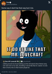 Paul @WomanDefiner Some say it don't be that way but it do. IT DO BE LIKE THAT MR. LOVECRAFT Zero HP Lovecraft ② @0x49fa98 walking around my house belting out the will stancil show theme song over and over to my cats, chuckling, it do be like that mr. stancil. no one else is home, this is what insane people do. 10:28 PM - Oct 22, 2025 X