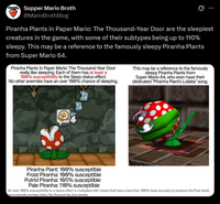 Supper Mario Broth @MarioBrothBlog 0 Piranha Plants in Paper Mario: The Thousand-Year Door are the sleepiest creatures in the game, with some of their subtypes being up to 110% sleepy. This may be a reference to the famously sleepy Piranha Plants from Super Mario 64. Piranha Plants in Paper Mario: The Thousand-Year Door really like sleeping. Each of them has at least a 100% susceptibility to the Sleep status effect. No other enemies have an over 100% chance of sleeping. 2 This may be a reference to the famously sleepy Piranha Plants from Super Mario 64, who even have their dedicated "Piranha Plant's Lullaby" song. Piranha Plant: 100% susceptible Frost Piranha: 100% susceptible Putrid Piranha: 105% susceptible Pale Piranha: 110% susceptible An over 100% susceptibility to a status effect is multiplied with moves that have a less than 100% base accuracy to produce the final result. ource:mariowiki.com/Paper Mario The Thousand-Year Door_bestiary
