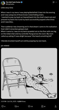 The Odd Tank Poster → @KrypTanko Little story time Q When I was in my teens I was playing Battlefield 3 late into the evening and I was using one of those brown metal folding chairs. I wanted to pop my back so I leaned back into the chair's back rest and pressed my back into it and my back successfully popped a few times and it was bliss. Then suddenly I was dreaming and in that dream I came to the realization that I didn't remember going to bed. When I came to, I was on my back sprawled out on the floor with one leg on the metal chair and my controller flung across the room. My mom called up asking if I was alright because "she heard something fall". I literally knocked myself out cold by popping my own back. pic related 111 3:31 PM - Oct 26, 2025 4,554 Views Q14 ↑ 16 278 ☐ 36