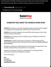 console wars ending not because one came out on top, but because microsoft burned xbox as hard as they could is so funny to me GameStop @gamestop 1d A Statement from GameStop GameStop POWER TO THE PLAYERS GAMESTOP DECLARES THE CONSOLE WARS OVER WHEREAS, for the past two decades, the global gaming community has been engaged in an ongoing and increasingly petty conflict known as The Console Wars; WHEREAS, said conflict originated in the early 2000s with the release of Halo: Combat Evolved as an Xbox-exclusive title; WHEREAS, Halo: Campaign Evolved is officially coming on PlayStation in 2026 with cross-platform play; THEREFORE, GameStop, acting under its authority as a Neutral Entity and The World's Retail Gaming & Trade-in Destination, hereby declares the official cessation of the console wars. All claims to exclusivity are hereby dissolved. Console loyalists are instructed to cease hostilities, disband militias, and enjoy this new era of gaming. GameStop will continue to operate as a demilitarized zone, offering hardware, accessories, and trade-ins to combatants on all sides. Power to the players. GameStop (817) 424-2001 press@gamestop.com