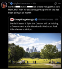 @tylerthecreator - 16h T no the lim not idk where yall got that info from. that man mr ceasar is gonna perform tho hes been doing it all month Everything Georgia @GAFollowers 17h Daniel Caesar & Tyler the Creator will be holding a free concert at the Meadow in Piedmont Park this afternoon at 4pm. 1.J