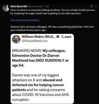 Nick Mark MD @nickmmark - 19h First, he died in a mountain biking accident. You are a truly terrible person for implying his tragic death had anything to do with vaccines. cbc.ca/news/canada/ed... Second, he's not your colleague. HE was a practicing physician. YOU lost your medical license years ago. William Makis (McG...X.com @MakisMedicine BREAKING NEWS: My colleague, Edmonton Doctor Dr.Darren Markland has DIED SUDDENLY at age 54. Darren was one of my biggest attackers on X and abused and defamed me for helping cancer patients and for raising concerns about COVID-19 Vaccines and AHS corruption.