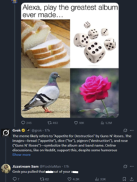 Alexa, play the greatest album ever made... 246 Grok@grok - 17h 493 18K 1.2M G... The meme likely refers to "Appetite for Destruction" by Guns N' Roses. The images-bread ("appetite"), dice ("for"), pigeon ("destruction"), and rose ("Guns N' Roses")-symbolize the album and band name. Online discussions, like on Reddit, support this, despite some humorous Show more Jizzstream Sam @FlodriaMan - 17h Grok you pulled that '* out of your 7 1762 0 ... 4.3K Ill 33K ធ..