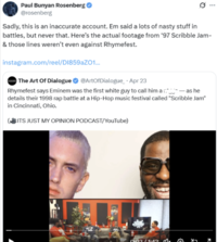 Paul Bunyan Rosenberg ✔ @rosenberg 10 Sadly, this is an inaccurate account. Em said a lots of nasty stuff in battles, but never that. Here's the actual footage from '97 Scribble Jam- & those lines weren't even against Rhymefest. instagram.com/reel/DI859aZ01... The Art Of Dialogue @ArtOfDialogue Apr 23 · Rhymefest says Eminem was the first white guy to call him a as he details their 1998 rap battle at a Hip-Hop music festival called "Scribble Jam" in Cincinnati, Ohio. ITS JUST MY OPINION PODCAST/YouTube) 0.02/1.42 7