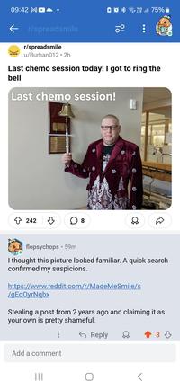 09:42 MD ← r/spreadsmile Spread/mile r/spreadsmile u/Burhan012⚫2h ੧੪ Vo)) LT. 75% Last chemo session today! I got to ring the bell Last chemo session! 242 Celebes tod Today as Tring this bell One chapter and the start of I ring once for all I have m Iring twice to celebrate the And I ring ence mon for the ☐ 8 flopsychops 59m I thought this picture looked familiar. A quick search confirmed my suspicions. https://www.reddit.com/r/MadeMeSmile/s /gEqOyrNqbx Stealing a post from 2 years ago and claiming it as your own is pretty shameful. ← Reply Add a comment ||| 8