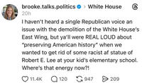 brooke.talks.politics >White House 20h I haven't heard a single Republican voice an issue with the demolition of the White House's East Wing, but ya'll were REAL LOUD about "preserving American history" when we wanted to get rid of some racist af statue of Robert E. Lee at your kid's elementary school. Where's that energy now?! 11.4K Q120 947 > 209