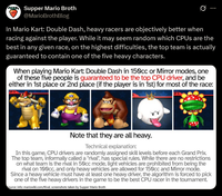 Supper Mario Broth @MarioBrothBlog 0 In Mario Kart: Double Dash, heavy racers are objectively better when racing against the player. While it may seem random which CPUs are the best in any given race, on the highest difficulties, the top team is actually guaranteed to contain one of the five heavy characters. When playing Mario Kart: Double Dash in 150cc or Mirror modes, one of these five people is guaranteed to be the top CPU driver, and be either in 1st place or 2nd place (if the player is in 1st) for most of the race: P1 DR Note that they are all heavy. Technical explanation: In this game, CPU drivers are randomly assigned skill levels before each Grand Prix. The top team, informally called a "rival", has special rules. While there are no restrictions on what team is the rival in 50cc mode, light vehicles are prohibited from being the rival on 100cc, and only heavy vehicles are allowed for 150cc and Mirror mode. Since a heavy vehicle must have at least one heavy driver, the algorithm is forced to pick one of the five heavy drivers in the game to be the best CPU racer in the tournament. Source: info: mariowiki.com/Rival, screenshots taken by Supper Mario Broth