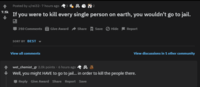 7.1k Posted by u/rei32-7 hours ago 2 If you were to kill every single person on earth, you wouldn't go to jail. 310 Comments Give Award Share Save Hide Report SORT BY BEST View all comments View discussions in 1 other community wet_chemist_gr 2.0k points. 6 hours ago Well, you might HAVE to go to jail... in order to kill the people there. Reply Give Award Share Report Save