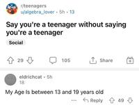 r/teenagers u/algebra_lover. 5h.13 Say you're a teenager without saying you're a teenager Social ↑ 29 eldrichcat 5h 18 105 ↑ Share + My Age Is between 13 and 19 years old Reply 49