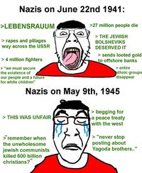 Nazis on June 22nd 1941: >LEBENSRAUUM > rapes and pillages way across the USSR > 4 million fighters > "we must secure the existence of our people and a future for white children" >27 million people die > THE JEWISH BOLSHEVIKS DESERVED IT > sends looted gold to offshore banks > entire ethnic groups disappear Nazis on May 9th, 1945 > THIS WAS UNFAIR >"remember when the unwholesome jewish communists killed 600 billion christians?" > begging for a peace treaty with the west > "never stop posting about Yagoda brothers.."